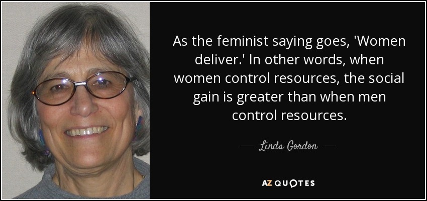 As the feminist saying goes, 'Women deliver.' In other words, when women control resources, the social gain is greater than when men control resources. - Linda Gordon