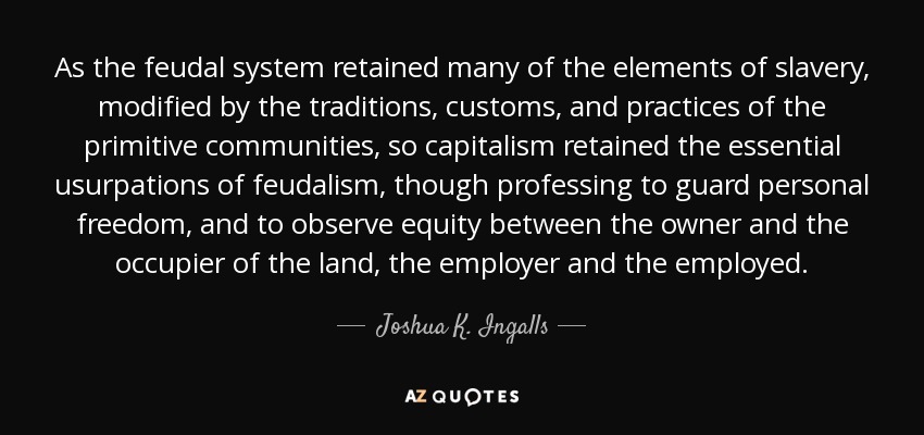 As the feudal system retained many of the elements of slavery, modified by the traditions, customs, and practices of the primitive communities, so capitalism retained the essential usurpations of feudalism, though professing to guard personal freedom, and to observe equity between the owner and the occupier of the land, the employer and the employed. - Joshua K. Ingalls