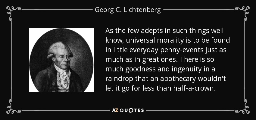 As the few adepts in such things well know, universal morality is to be found in little everyday penny-events just as much as in great ones. There is so much goodness and ingenuity in a raindrop that an apothecary wouldn't let it go for less than half-a-crown. - Georg C. Lichtenberg