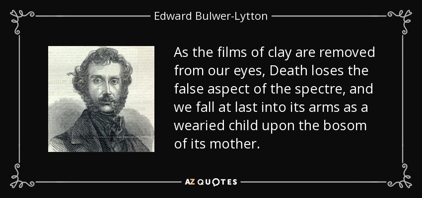 As the films of clay are removed from our eyes, Death loses the false aspect of the spectre, and we fall at last into its arms as a wearied child upon the bosom of its mother. - Edward Bulwer-Lytton, 1st Baron Lytton