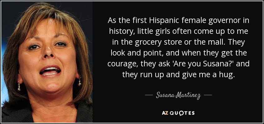 As the first Hispanic female governor in history, little girls often come up to me in the grocery store or the mall. They look and point, and when they get the courage, they ask 'Are you Susana?' and they run up and give me a hug. - Susana Martinez