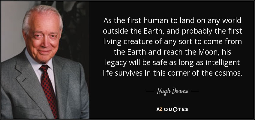 As the first human to land on any world outside the Earth, and probably the first living creature of any sort to come from the Earth and reach the Moon, his legacy will be safe as long as intelligent life survives in this corner of the cosmos. - Hugh Downs