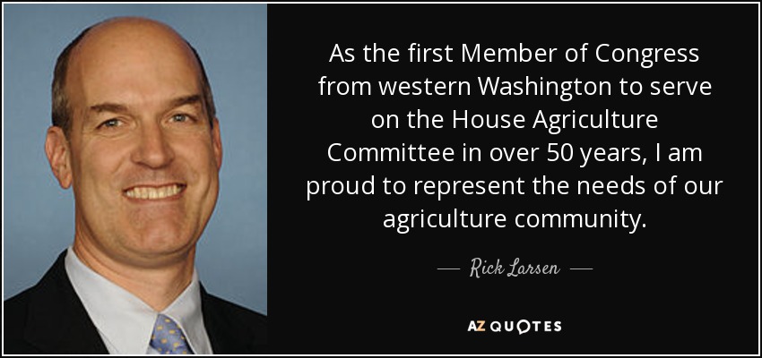 As the first Member of Congress from western Washington to serve on the House Agriculture Committee in over 50 years, I am proud to represent the needs of our agriculture community. - Rick Larsen