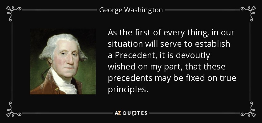 As the first of every thing, in our situation will serve to establish a Precedent, it is devoutly wished on my part, that these precedents may be fixed on true principles. - George Washington
