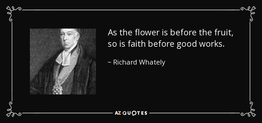 As the flower is before the fruit, so is faith before good works. - Richard Whately