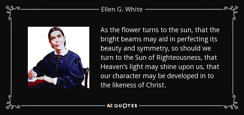 As the flower turns to the sun, that the bright beams may aid in perfecting its beauty and symmetry, so should we turn to the Sun of Righteousness, that Heaven's light may shine upon us, that our character may be developed in to the likeness of Christ. - Ellen G. White