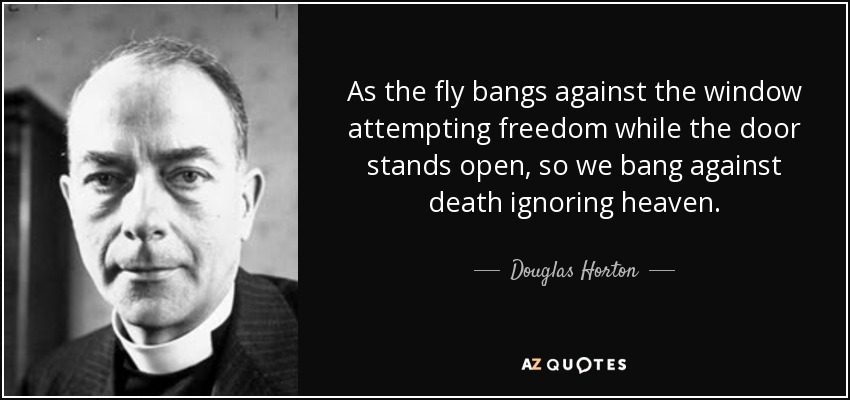 As the fly bangs against the window attempting freedom while the door stands open, so we bang against death ignoring heaven. - Douglas Horton