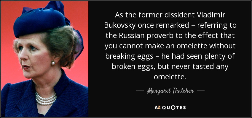 As the former dissident Vladimir Bukovsky once remarked – referring to the Russian proverb to the effect that you cannot make an omelette without breaking eggs – he had seen plenty of broken eggs, but never tasted any omelette. - Margaret Thatcher