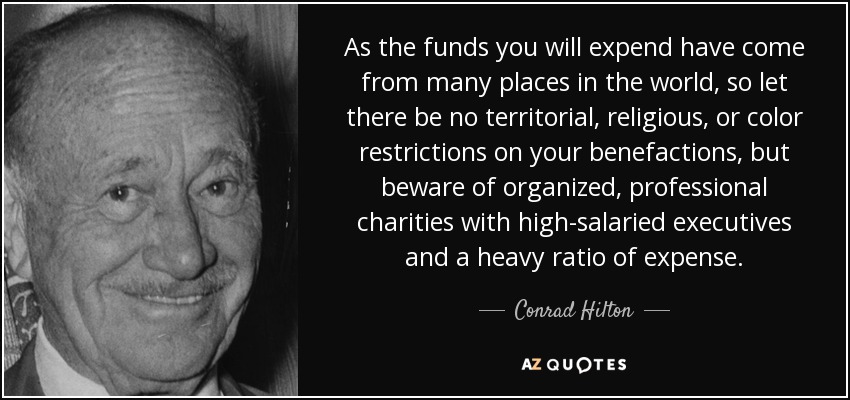 As the funds you will expend have come from many places in the world, so let there be no territorial, religious, or color restrictions on your benefactions, but beware of organized, professional charities with high-salaried executives and a heavy ratio of expense. - Conrad Hilton