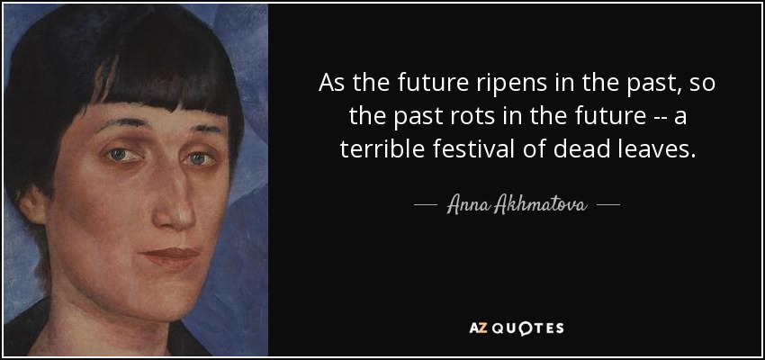 As the future ripens in the past, so the past rots in the future -- a terrible festival of dead leaves. - Anna Akhmatova