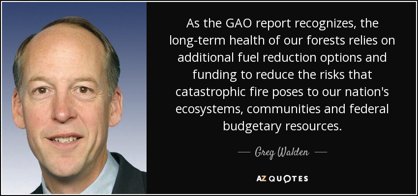 As the GAO report recognizes, the long-term health of our forests relies on additional fuel reduction options and funding to reduce the risks that catastrophic fire poses to our nation's ecosystems, communities and federal budgetary resources. - Greg Walden