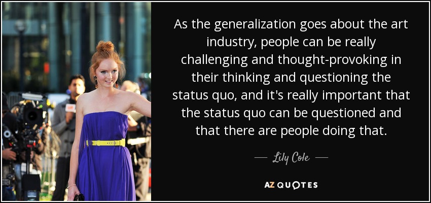 As the generalization goes about the art industry, people can be really challenging and thought-provoking in their thinking and questioning the status quo, and it's really important that the status quo can be questioned and that there are people doing that. - Lily Cole