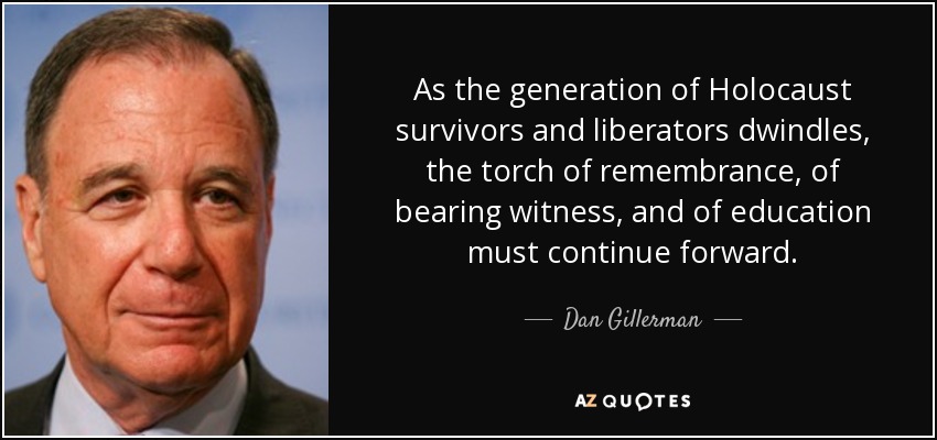 As the generation of Holocaust survivors and liberators dwindles, the torch of remembrance, of bearing witness, and of education must continue forward. - Dan Gillerman