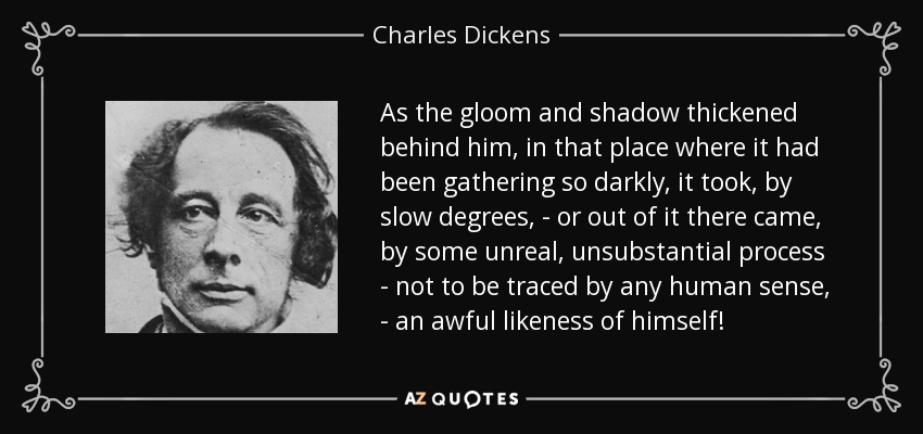 As the gloom and shadow thickened behind him, in that place where it had been gathering so darkly, it took, by slow degrees, - or out of it there came, by some unreal, unsubstantial process - not to be traced by any human sense, - an awful likeness of himself! - Charles Dickens