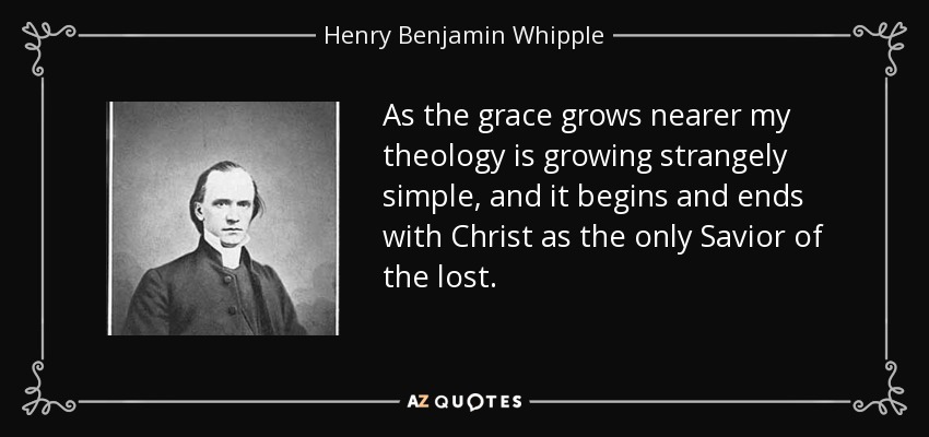 As the grace grows nearer my theology is growing strangely simple, and it begins and ends with Christ as the only Savior of the lost. - Henry Benjamin Whipple