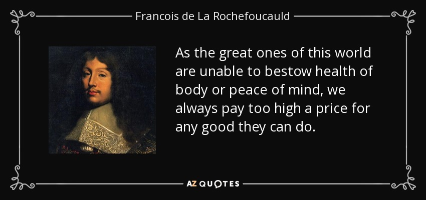 As the great ones of this world are unable to bestow health of body or peace of mind, we always pay too high a price for any good they can do. - Francois de La Rochefoucauld