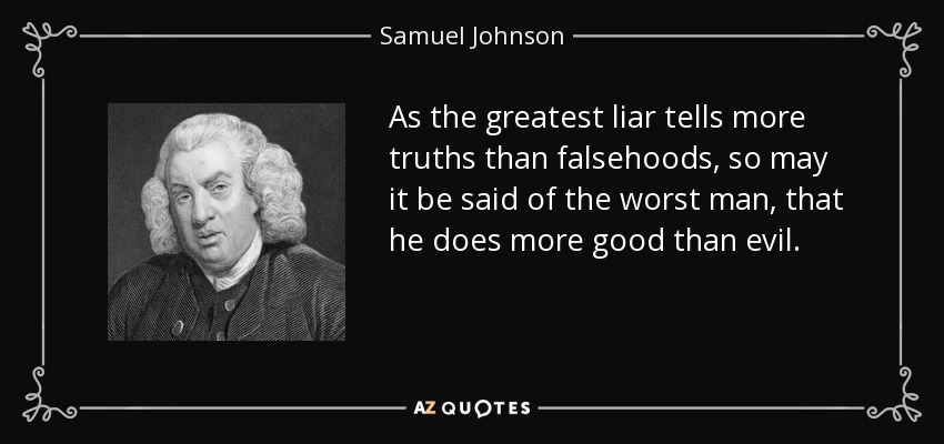 As the greatest liar tells more truths than falsehoods, so may it be said of the worst man, that he does more good than evil. - Samuel Johnson