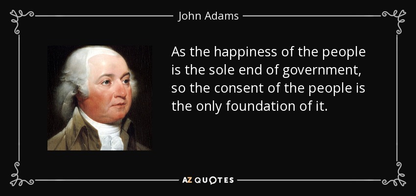As the happiness of the people is the sole end of government, so the consent of the people is the only foundation of it. - John Adams