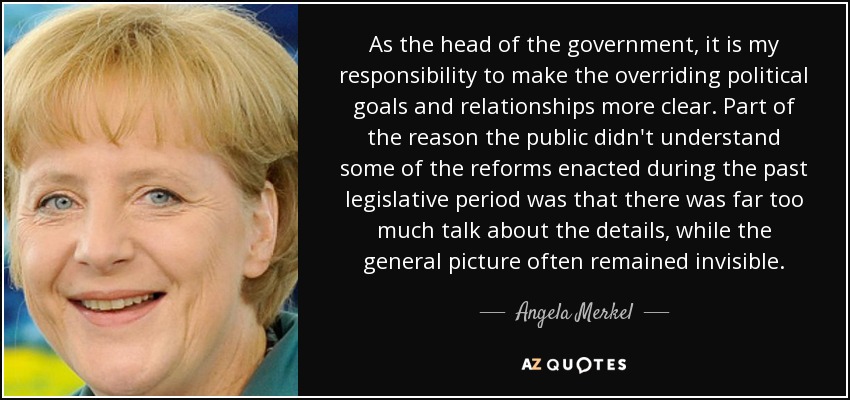 As the head of the government, it is my responsibility to make the overriding political goals and relationships more clear. Part of the reason the public didn't understand some of the reforms enacted during the past legislative period was that there was far too much talk about the details, while the general picture often remained invisible. - Angela Merkel