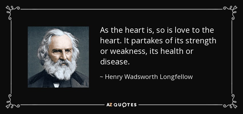 As the heart is, so is love to the heart. It partakes of its strength or weakness, its health or disease. - Henry Wadsworth Longfellow