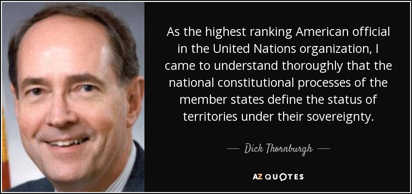 As the highest ranking American official in the United Nations organization, I came to understand thoroughly that the national constitutional processes of the member states define the status of territories under their sovereignty. - Dick Thornburgh