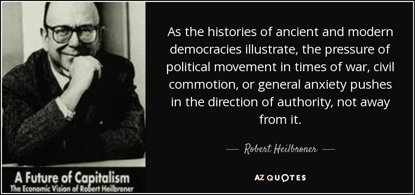 As the histories of ancient and modern democracies illustrate, the pressure of political movement in times of war, civil commotion, or general anxiety pushes in the direction of authority, not away from it. - Robert Heilbroner