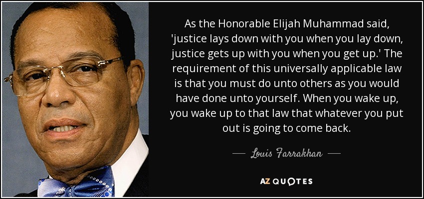 As the Honorable Elijah Muhammad said, 'justice lays down with you when you lay down, justice gets up with you when you get up.' The requirement of this universally applicable law is that you must do unto others as you would have done unto yourself. When you wake up, you wake up to that law that whatever you put out is going to come back. - Louis Farrakhan