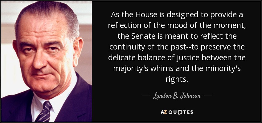 As the House is designed to provide a reflection of the mood of the moment, the Senate is meant to reflect the continuity of the past--to preserve the delicate balance of justice between the majority's whims and the minority's rights. - Lyndon B. Johnson