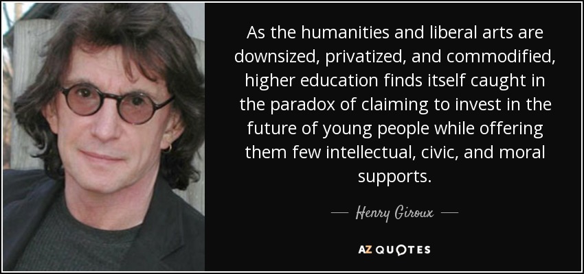 As the humanities and liberal arts are downsized, privatized, and commodified, higher education finds itself caught in the paradox of claiming to invest in the future of young people while offering them few intellectual, civic, and moral supports. - Henry Giroux