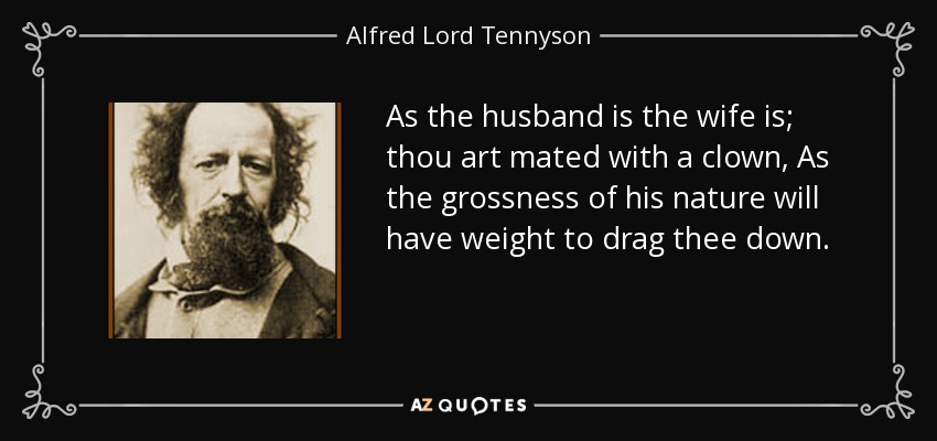 As the husband is the wife is; thou art mated with a clown, As the grossness of his nature will have weight to drag thee down. - Alfred Lord Tennyson