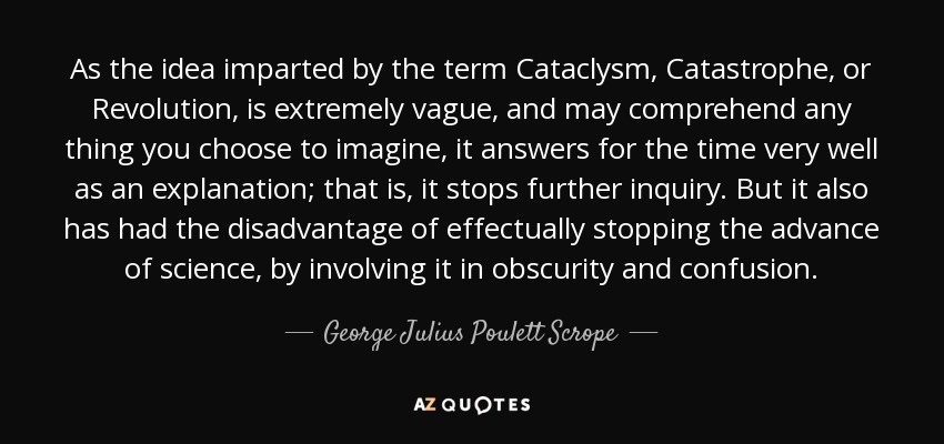 As the idea imparted by the term Cataclysm, Catastrophe, or Revolution, is extremely vague, and may comprehend any thing you choose to imagine, it answers for the time very well as an explanation; that is, it stops further inquiry. But it also has had the disadvantage of effectually stopping the advance of science, by involving it in obscurity and confusion. - George Julius Poulett Scrope