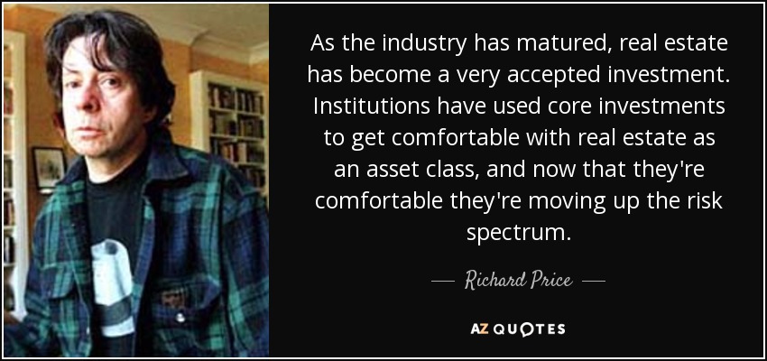 As the industry has matured, real estate has become a very accepted investment. Institutions have used core investments to get comfortable with real estate as an asset class, and now that they're comfortable they're moving up the risk spectrum. - Richard Price