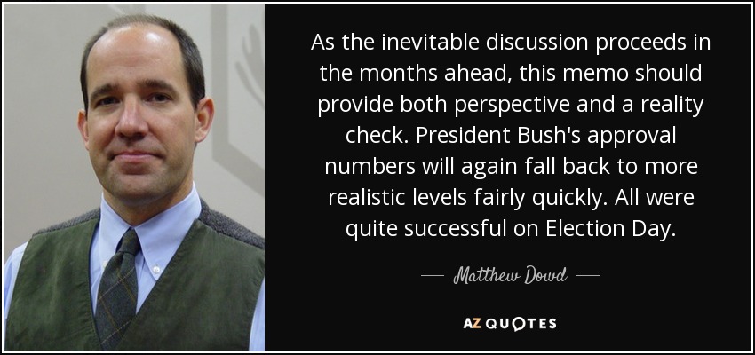 As the inevitable discussion proceeds in the months ahead, this memo should provide both perspective and a reality check. President Bush's approval numbers will again fall back to more realistic levels fairly quickly. All were quite successful on Election Day. - Matthew Dowd