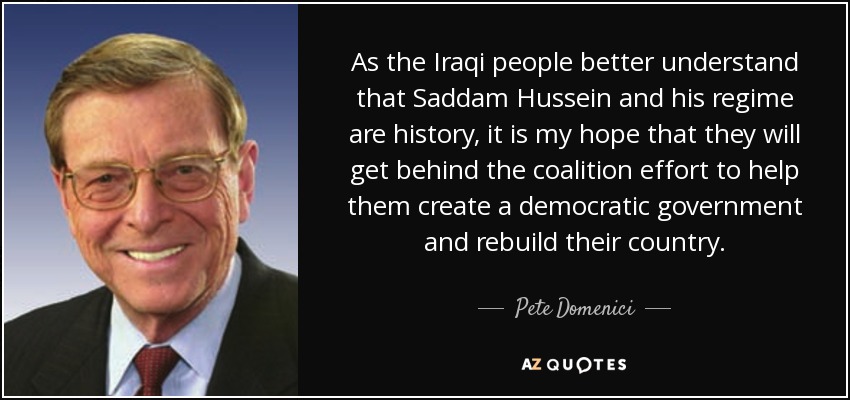 As the Iraqi people better understand that Saddam Hussein and his regime are history, it is my hope that they will get behind the coalition effort to help them create a democratic government and rebuild their country. - Pete Domenici