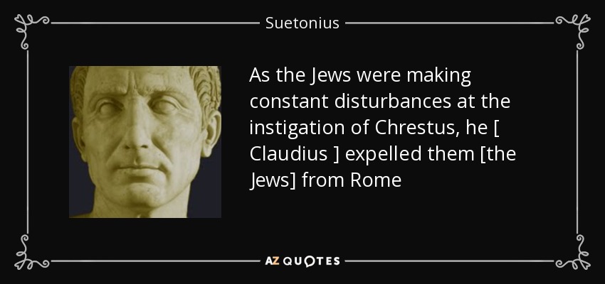 As the Jews were making constant disturbances at the instigation of Chrestus, he [ Claudius ] expelled them [the Jews] from Rome - Suetonius