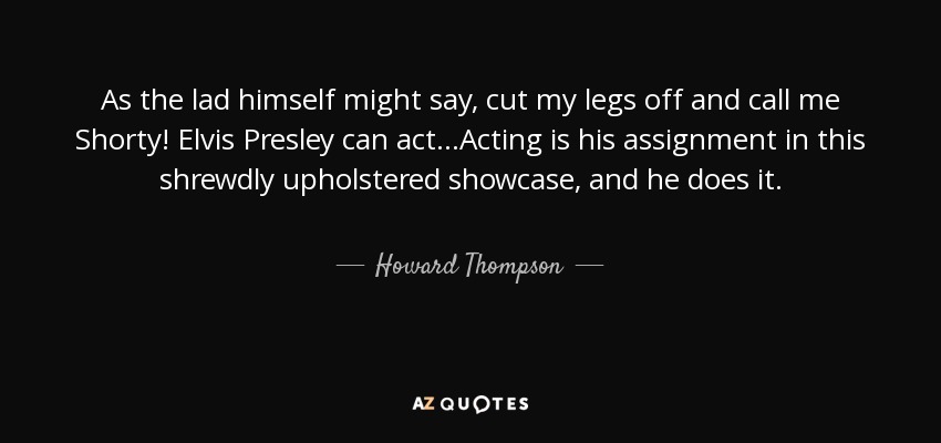 As the lad himself might say, cut my legs off and call me Shorty! Elvis Presley can act...Acting is his assignment in this shrewdly upholstered showcase, and he does it. - Howard Thompson