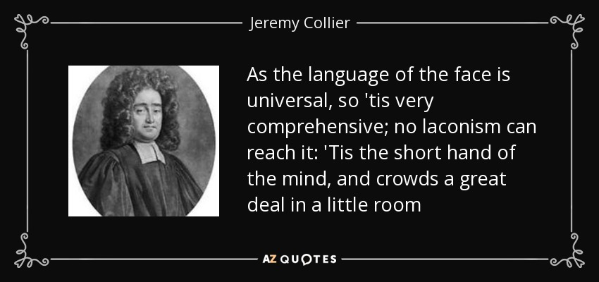 As the language of the face is universal, so 'tis very comprehensive; no laconism can reach it: 'Tis the short hand of the mind, and crowds a great deal in a little room - Jeremy Collier
