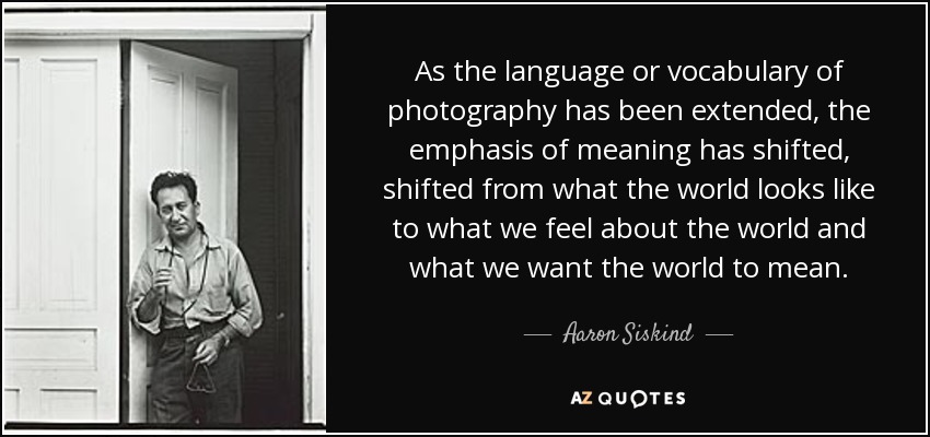 As the language or vocabulary of photography has been extended, the emphasis of meaning has shifted, shifted from what the world looks like to what we feel about the world and what we want the world to mean. - Aaron Siskind