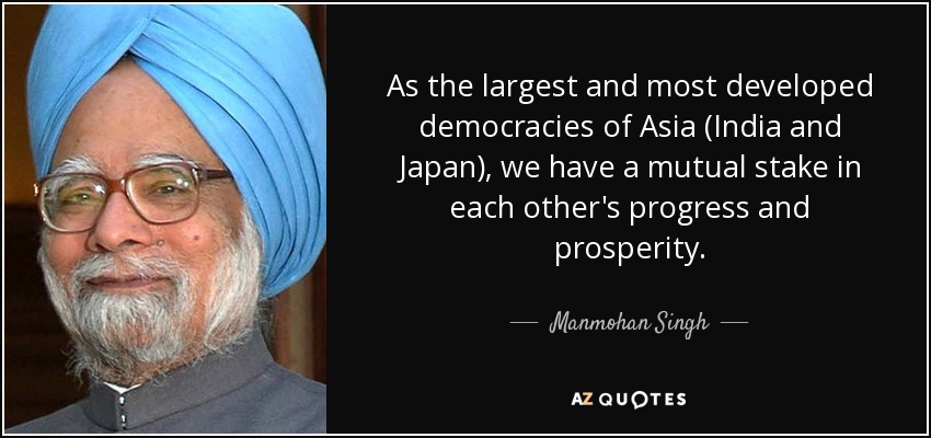 As the largest and most developed democracies of Asia (India and Japan), we have a mutual stake in each other's progress and prosperity. - Manmohan Singh