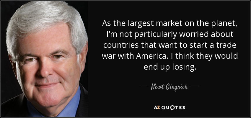 As the largest market on the planet, I'm not particularly worried about countries that want to start a trade war with America. I think they would end up losing. - Newt Gingrich