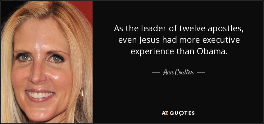 As the leader of twelve apostles, even Jesus had more executive experience than Obama. - Ann Coulter