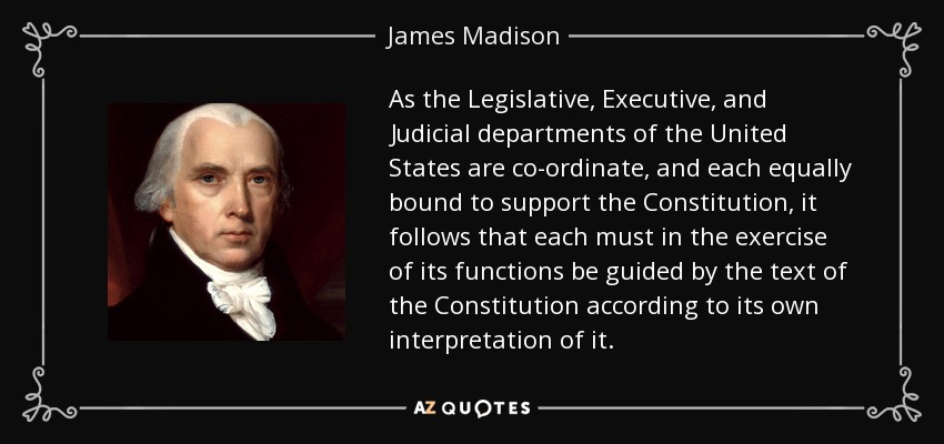 As the Legislative, Executive, and Judicial departments of the United States are co-ordinate, and each equally bound to support the Constitution, it follows that each must in the exercise of its functions be guided by the text of the Constitution according to its own interpretation of it. - James Madison
