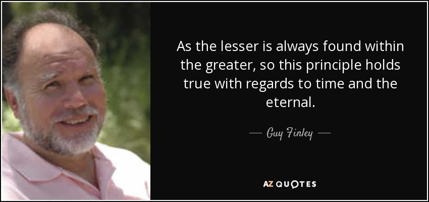 As the lesser is always found within the greater, so this principle holds true with regards to time and the eternal. - Guy Finley