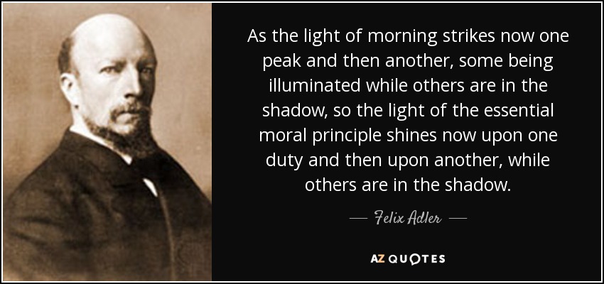 As the light of morning strikes now one peak and then another, some being illuminated while others are in the shadow, so the light of the essential moral principle shines now upon one duty and then upon another, while others are in the shadow. - Felix Adler