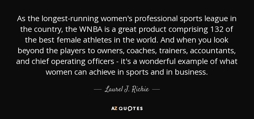 As the longest-running women's professional sports league in the country, the WNBA is a great product comprising 132 of the best female athletes in the world. And when you look beyond the players to owners, coaches, trainers, accountants, and chief operating officers - it's a wonderful example of what women can achieve in sports and in business. - Laurel J. Richie
