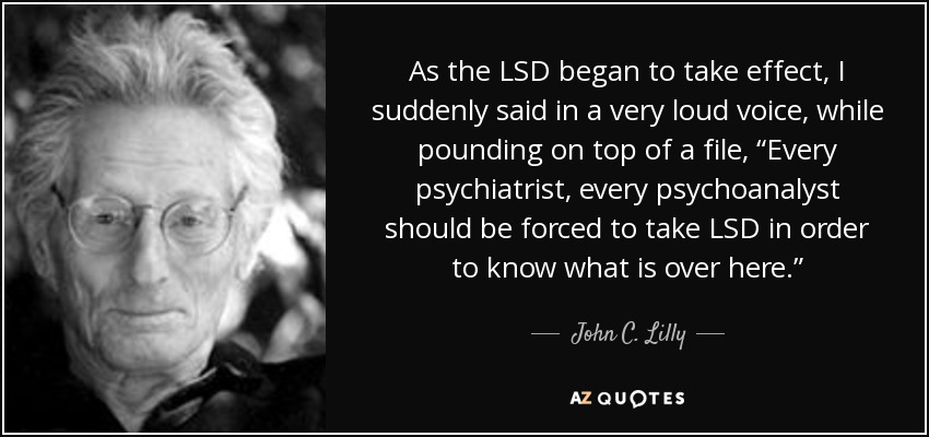 As the LSD began to take effect, I suddenly said in a very loud voice, while pounding on top of a file, “Every psychiatrist, every psychoanalyst should be forced to take LSD in order to know what is over here.” - John C. Lilly