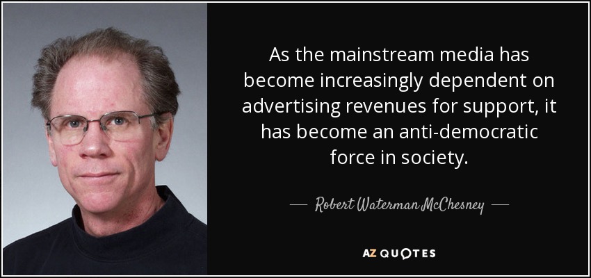 As the mainstream media has become increasingly dependent on advertising revenues for support, it has become an anti-democratic force in society. - Robert Waterman McChesney
