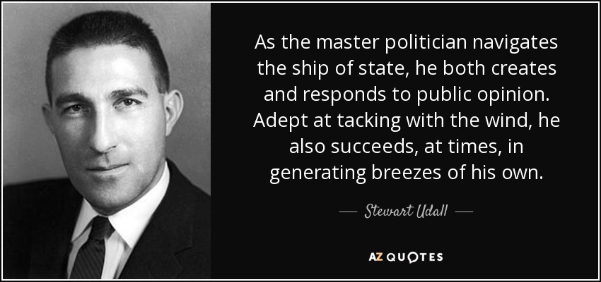 As the master politician navigates the ship of state, he both creates and responds to public opinion. Adept at tacking with the wind, he also succeeds, at times, in generating breezes of his own. - Stewart Udall