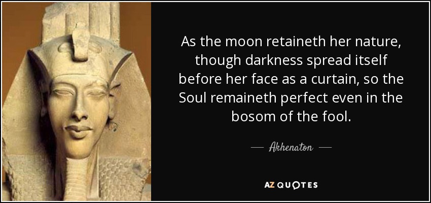 As the moon retaineth her nature, though darkness spread itself before her face as a curtain, so the Soul remaineth perfect even in the bosom of the fool. - Akhenaton