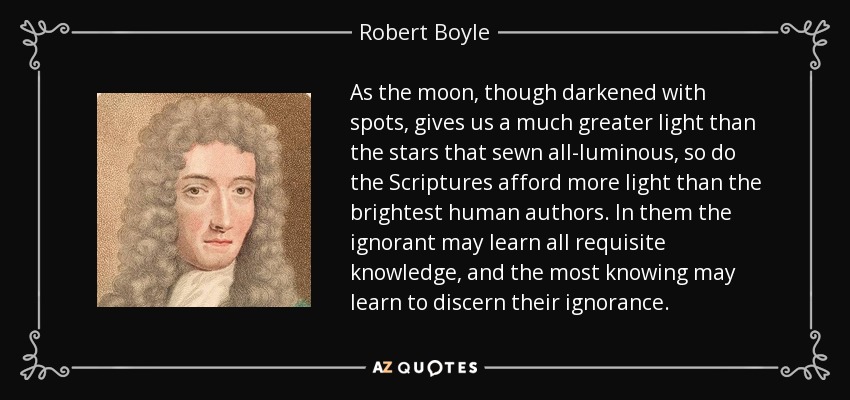 As the moon, though darkened with spots, gives us a much greater light than the stars that sewn all-luminous, so do the Scriptures afford more light than the brightest human authors. In them the ignorant may learn all requisite knowledge, and the most knowing may learn to discern their ignorance. - Robert Boyle